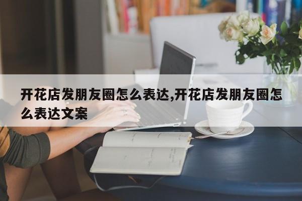 开花店发朋友圈怎么表达,开花店发朋友圈怎么表达文案