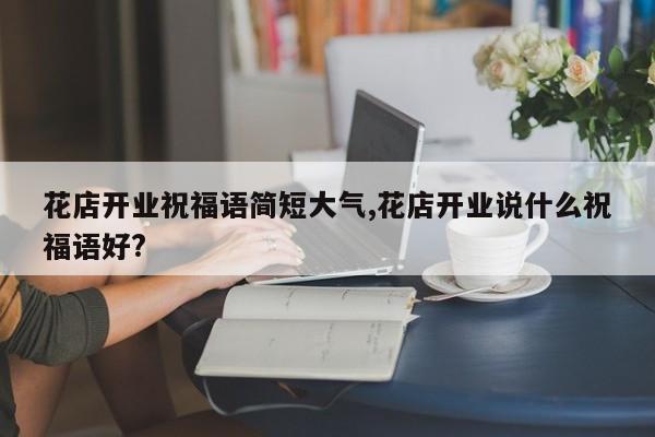 花店开业祝福语简短大气,花店开业说什么祝福语好?